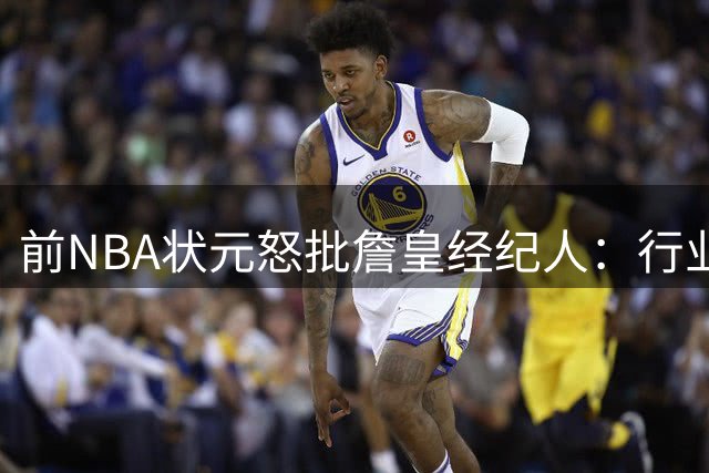 前NBA状元怒批詹皇经纪人：行业从未见过如此高调的运作方式