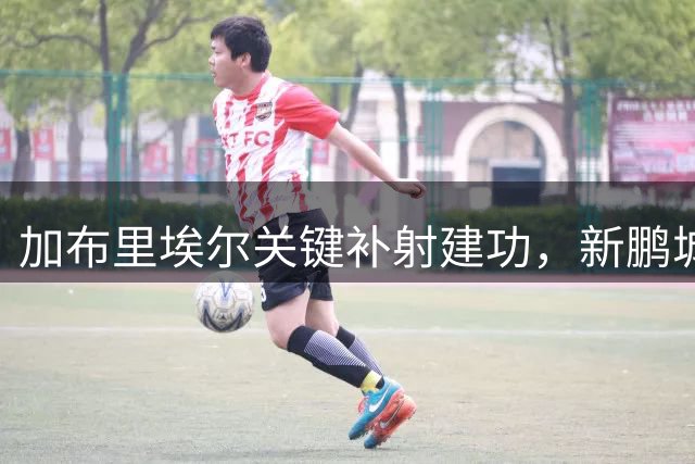 加布里埃尔关键补射建功，新鹏城主场三球完胜西海岸