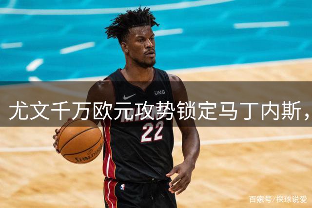尤文千万欧元攻势锁定马丁内斯，维拉态度趋缓