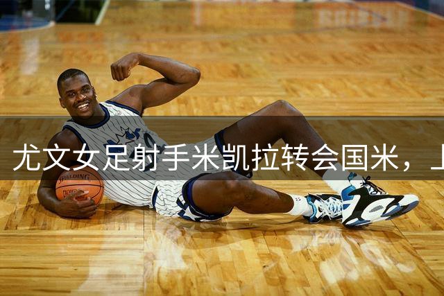 尤文女足射手米凯拉转会国米，上赛季贡献7粒进球