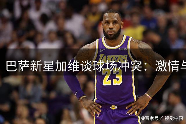 巴萨新星加维谈球场冲突：激情与规则应共存 职业球员需理性克制