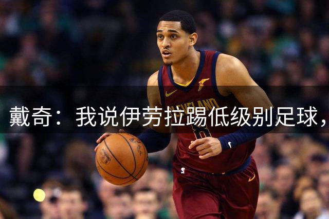 戴奇：我说伊劳拉踢低级别足球，实际是在称赞他