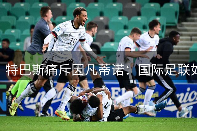 特巴斯痛斥因凡蒂诺：国际足联如此强势回应质疑幕后有何隐情？