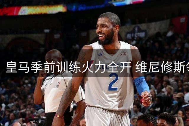 皇马季前训练火力全开 维尼修斯领衔众星备战新赛季