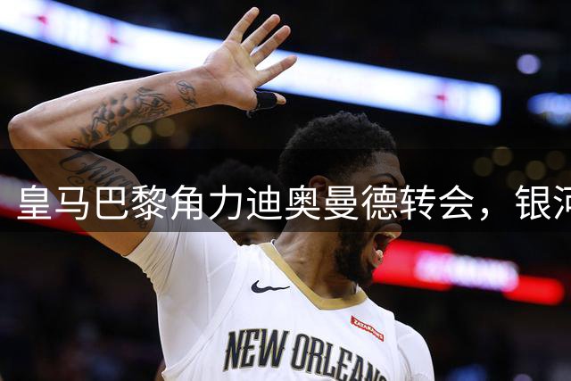 皇马巴黎角力迪奥曼德转会，银河战舰自信撬动科特迪瓦新星