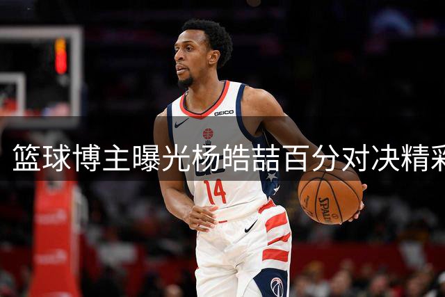 篮球博主曝光杨皓喆百分对决精彩瞬间：强手间的惺惺相惜