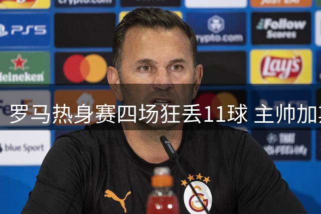 罗马热身赛四场狂丢11球 主帅加斯佩里尼罕见暴怒