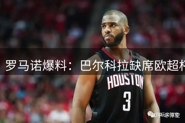 罗马诺爆料：巴尔科拉缺席欧超杯庆祝 红军巴黎天天磋商转会