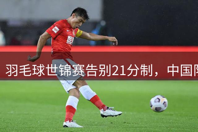 羽毛球世锦赛告别21分制，中国队挑战重重