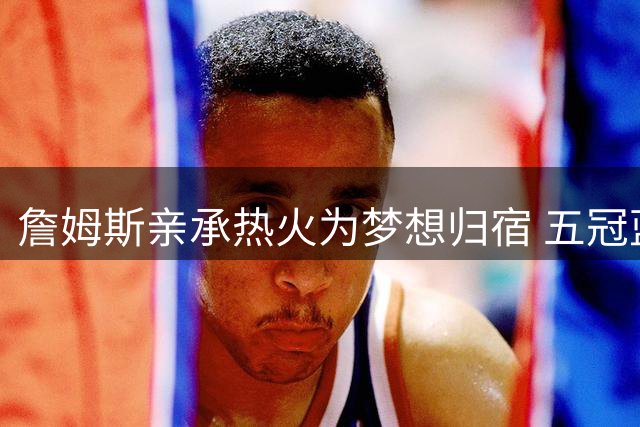詹姆斯亲承热火为梦想归宿 五冠蓝图直指历史第一人