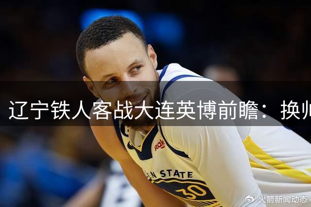 辽宁铁人客战大连英博前瞻：换帅后战力升级 外援成胜负关键