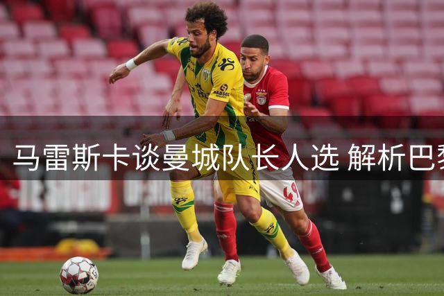 马雷斯卡谈曼城队长人选 解析巴黎1v1优势与战术趋势