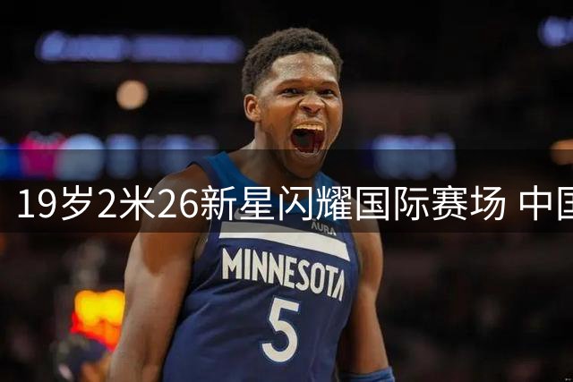 19岁2米26新星闪耀国际赛场 中国女篮新核蜕变记
