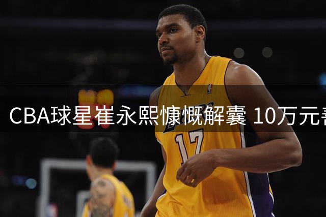 CBA球星崔永熙慷慨解囊 10万元善款驰援广西灾区重建