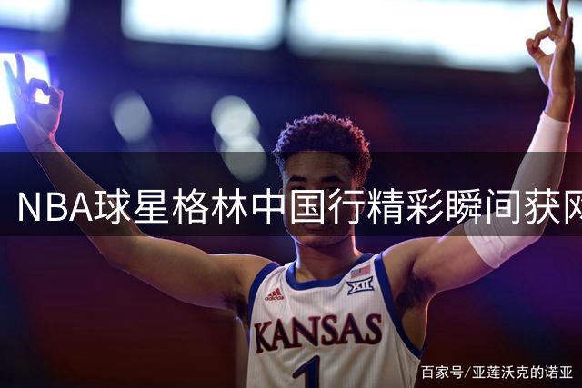 NBA球星格林中国行精彩瞬间获网友好评
