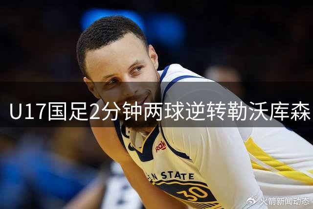 U17国足2分钟两球逆转勒沃库森 小组三连胜强势晋级四强